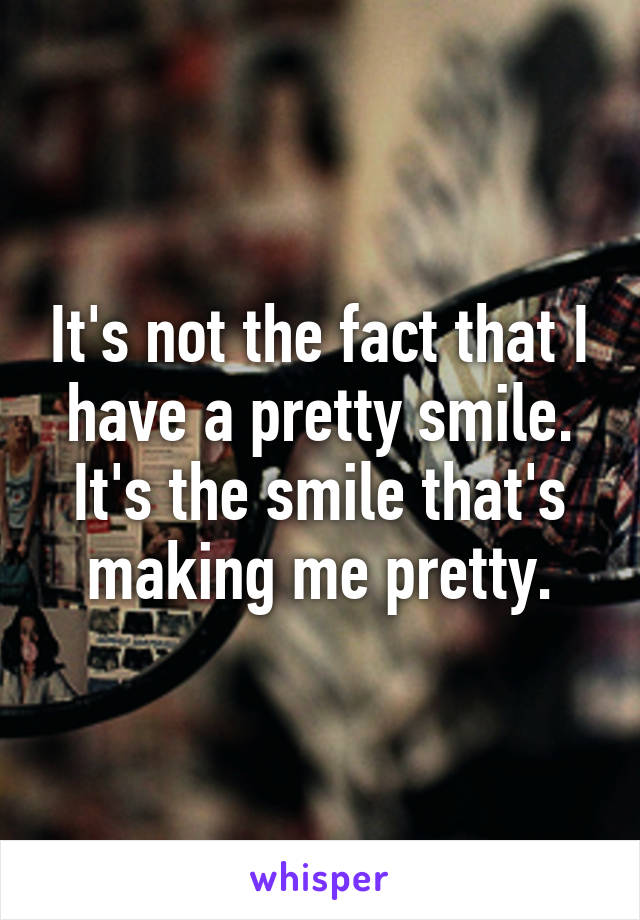 It's not the fact that I have a pretty smile. It's the smile that's making me pretty.