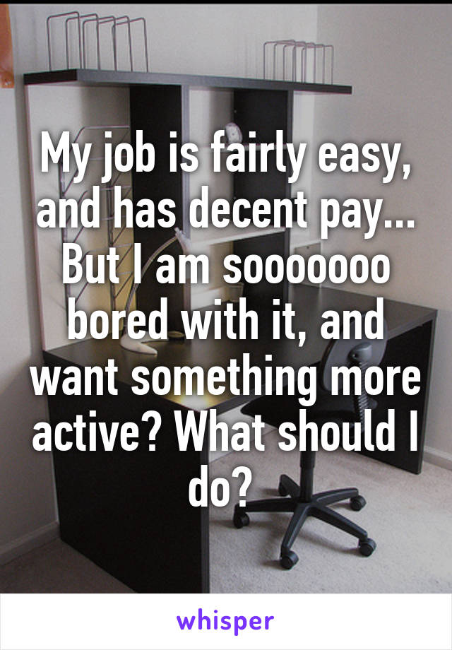 My job is fairly easy, and has decent pay... But I am sooooooo bored with it, and want something more active? What should I do? 