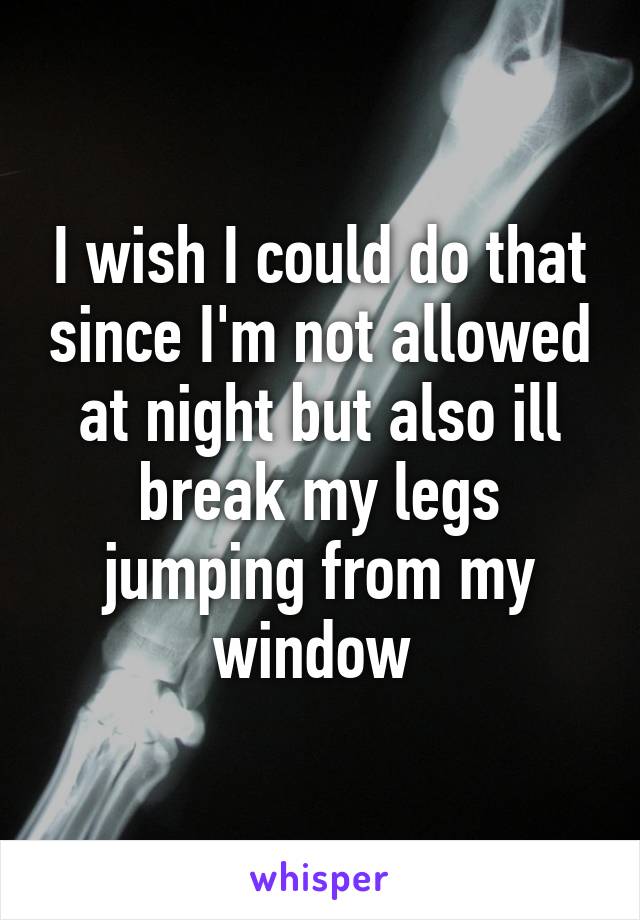 I wish I could do that since I'm not allowed at night but also ill break my legs jumping from my window 