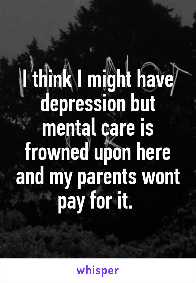 I think I might have depression but mental care is frowned upon here and my parents wont pay for it. 