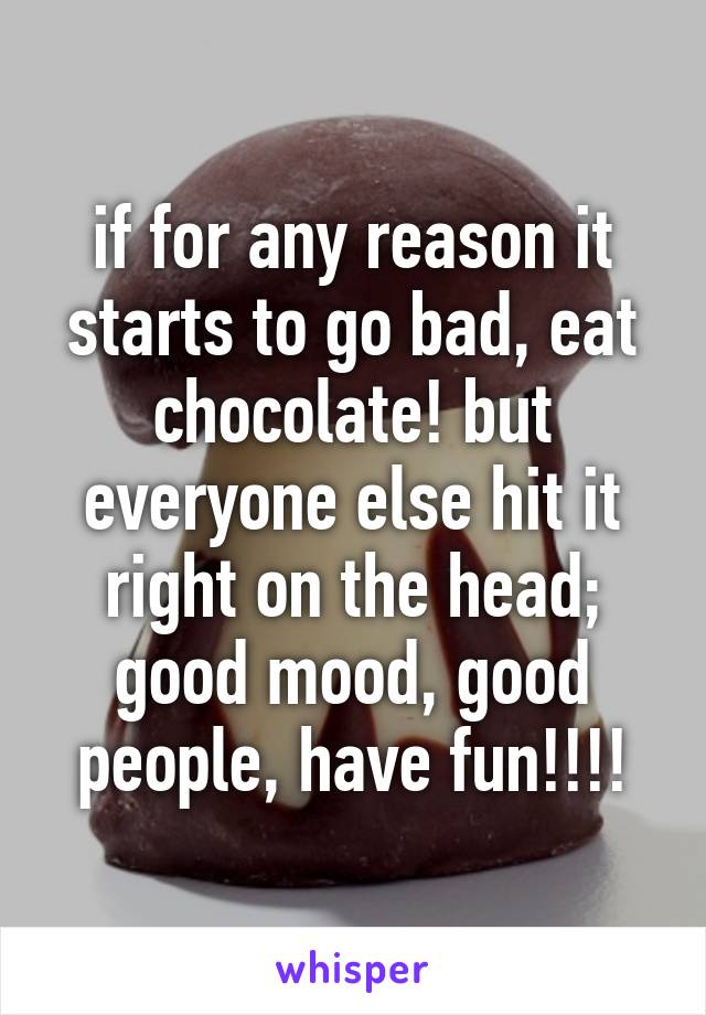 if for any reason it starts to go bad, eat chocolate! but everyone else hit it right on the head; good mood, good people, have fun!!!!