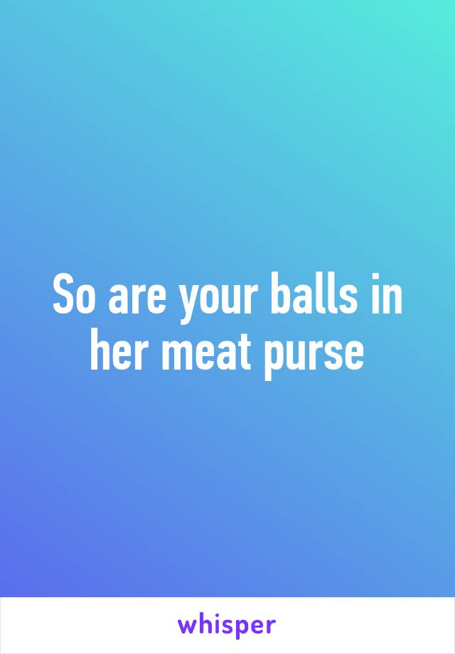 So are your balls in her meat purse