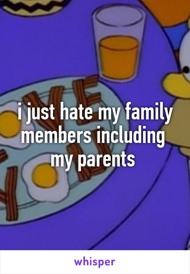 i just hate my family members including  my parents 