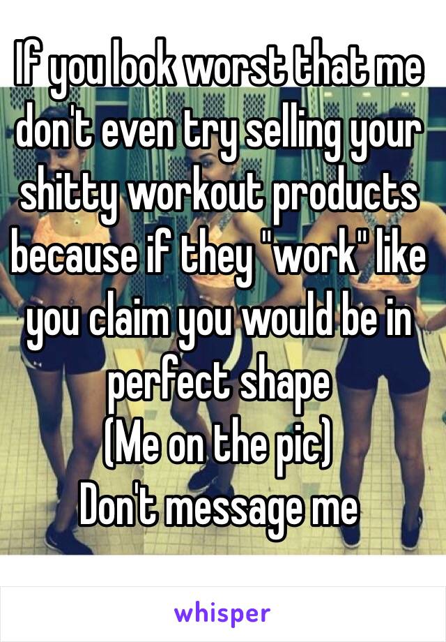 If you look worst that me don't even try selling your shitty workout products because if they "work" like you claim you would be in perfect shape
(Me on the pic)
Don't message me 