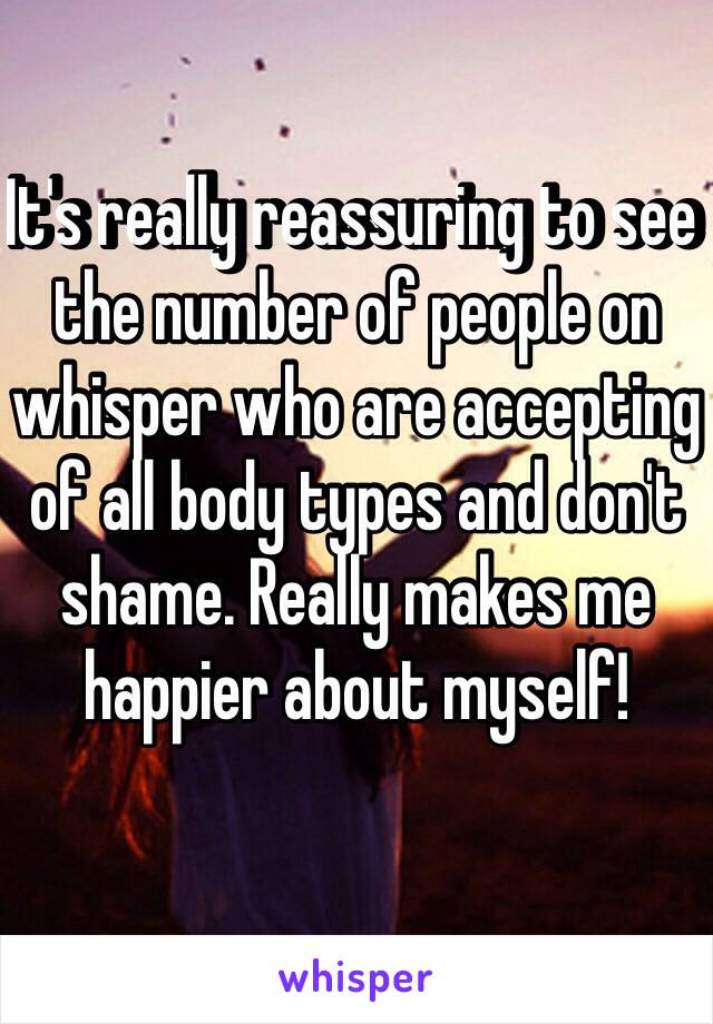 It's really reassuring to see the number of people on whisper who are accepting of all body types and don't shame. Really makes me happier about myself!