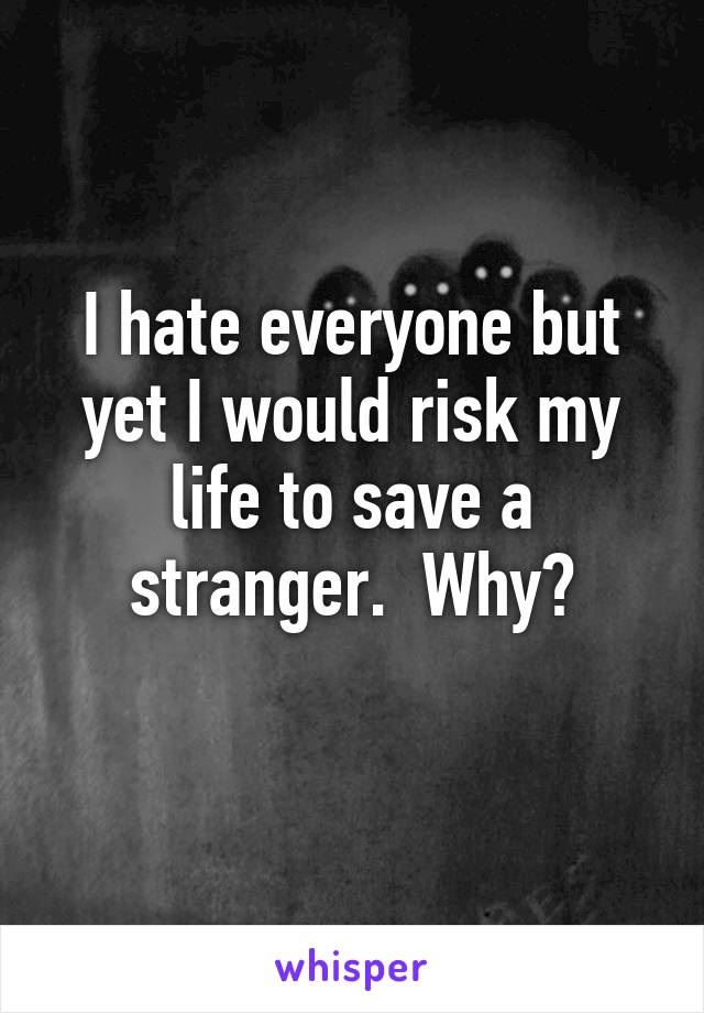 I hate everyone but yet I would risk my life to save a stranger.  Why?
