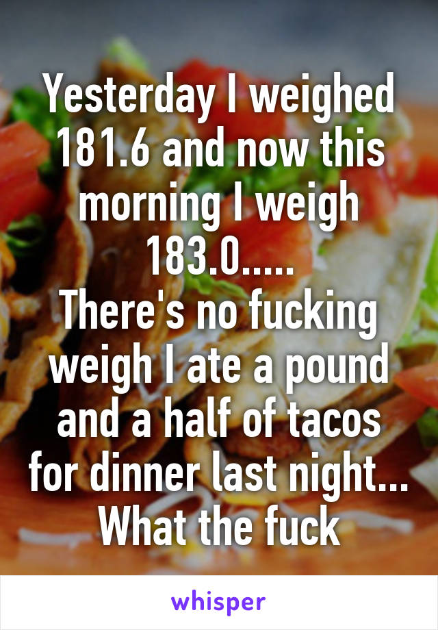 Yesterday I weighed 181.6 and now this morning I weigh 183.0.....
There's no fucking weigh I ate a pound and a half of tacos for dinner last night... What the fuck