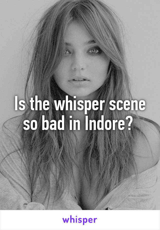 Is the whisper scene so bad in Indore? 