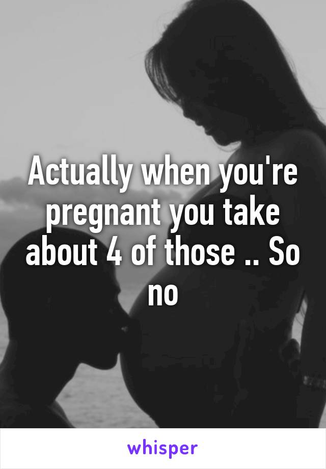 Actually when you're pregnant you take about 4 of those .. So no