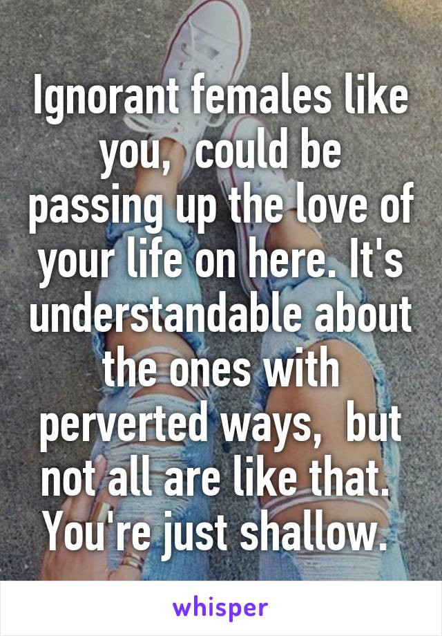 Ignorant females like you,  could be passing up the love of your life on here. It's understandable about the ones with perverted ways,  but not all are like that.  You're just shallow. 