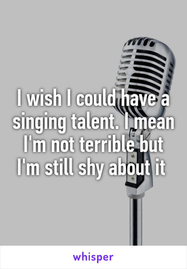 I wish I could have a singing talent. I mean I'm not terrible but I'm still shy about it 