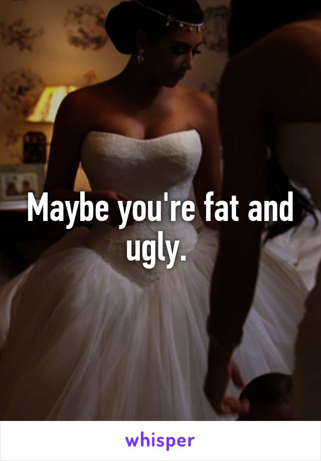 Maybe you're fat and ugly. 