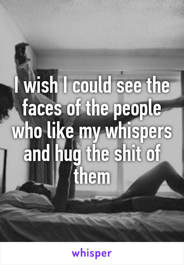 I wish I could see the faces of the people who like my whispers and hug the shit of them