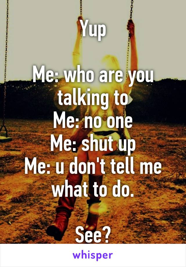 Yup

Me: who are you talking to
Me: no one
Me: shut up
Me: u don't tell me what to do.

See?