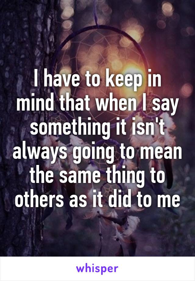 I have to keep in mind that when I say something it isn't always going to mean the same thing to others as it did to me