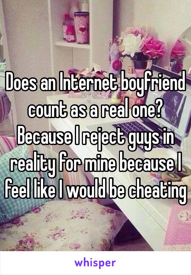 Does an Internet boyfriend count as a real one? Because I reject guys in reality for mine because I feel like I would be cheating 