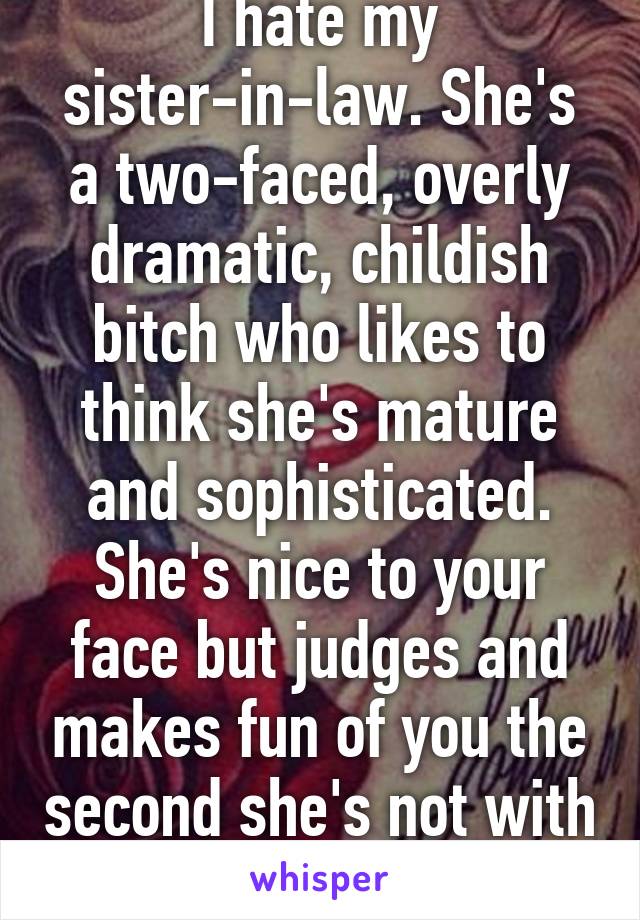 I hate my sister-in-law. She's a two-faced, overly dramatic, childish bitch who likes to think she's mature and sophisticated. She's nice to your face but judges and makes fun of you the second she's not with you. 