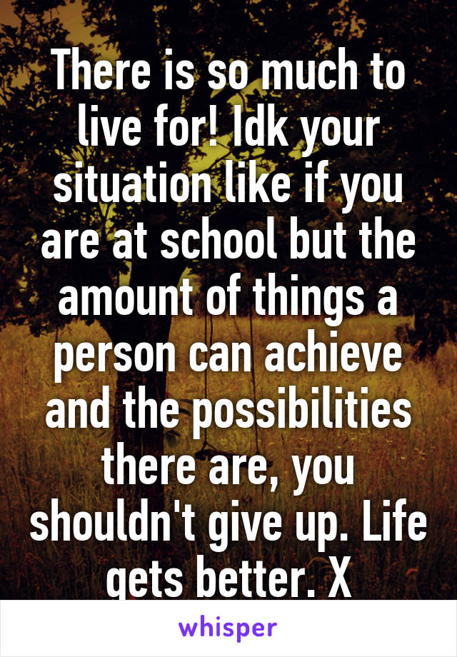 There is so much to live for! Idk your situation like if you are at school but the amount of things a person can achieve and the possibilities there are, you shouldn't give up. Life gets better. X