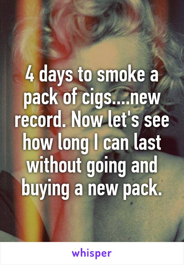 4 days to smoke a pack of cigs....new record. Now let's see how long I can last without going and buying a new pack.