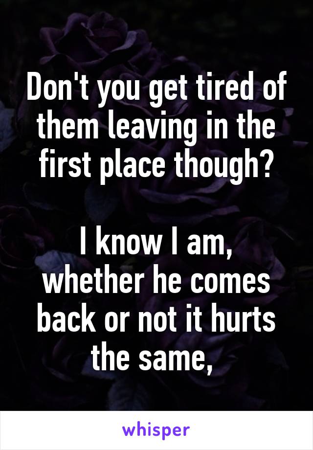 Don't you get tired of them leaving in the first place though?

I know I am, whether he comes back or not it hurts the same, 