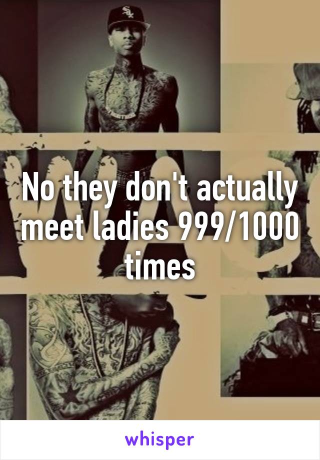 No they don't actually meet ladies 999/1000 times