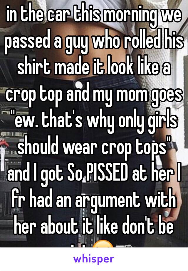 in the car this morning we passed a guy who rolled his shirt made it look like a crop top and my mom goes "ew. that's why only girls should wear crop tops" and I got So PISSED at her I fr had an argument with her about it like don't be sexist😒🔫