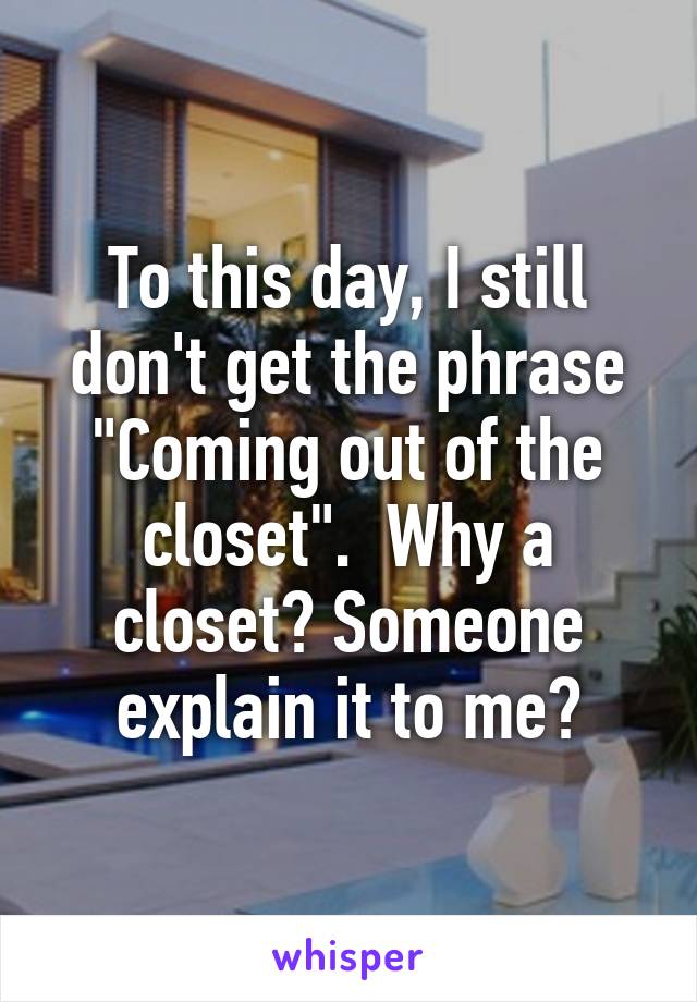 To this day, I still don't get the phrase "Coming out of the closet".  Why a closet? Someone explain it to me?