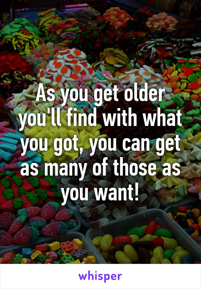 As you get older you'll find with what you got, you can get as many of those as you want!