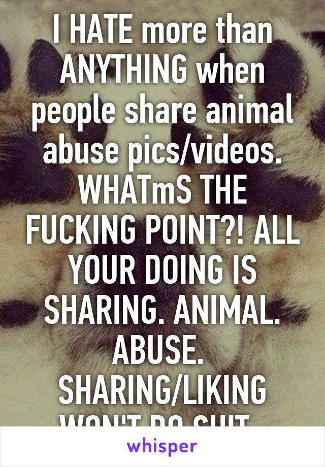 I HATE more than ANYTHING when people share animal abuse pics/videos. WHATmS THE FUCKING POINT?! ALL YOUR DOING IS SHARING. ANIMAL. ABUSE. 
SHARING/LIKING WON'T DO SHIT. 