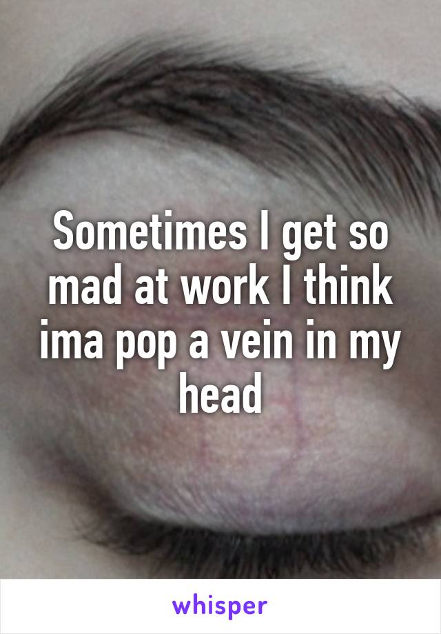 Sometimes I get so mad at work I think ima pop a vein in my head