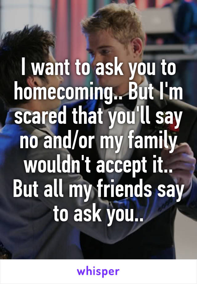 I want to ask you to homecoming.. But I'm scared that you'll say no and/or my family wouldn't accept it.. But all my friends say to ask you..