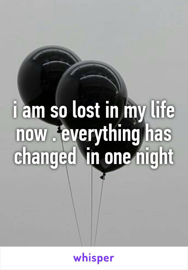 i am so lost in my life now . everything has changed  in one night