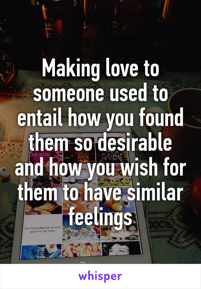 Making love to someone used to entail how you found them so desirable and how you wish for them to have similar feelings