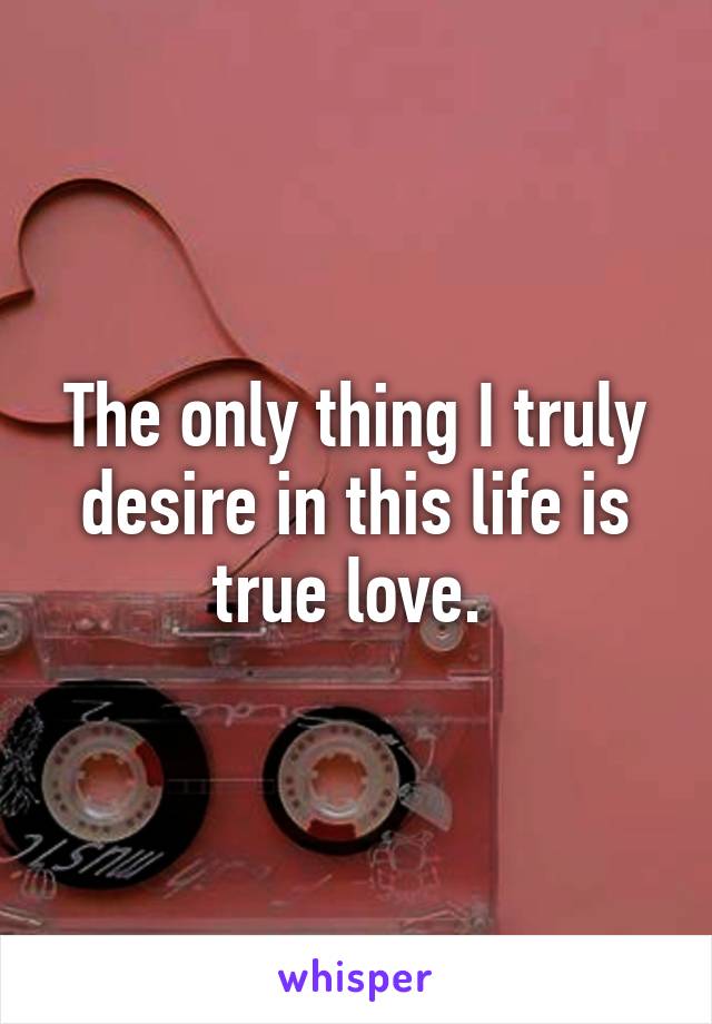 The only thing I truly desire in this life is true love. 