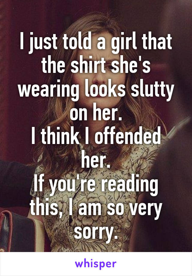 I just told a girl that the shirt she's wearing looks slutty on her.
I think I offended her.
If you're reading this, I am so very sorry.