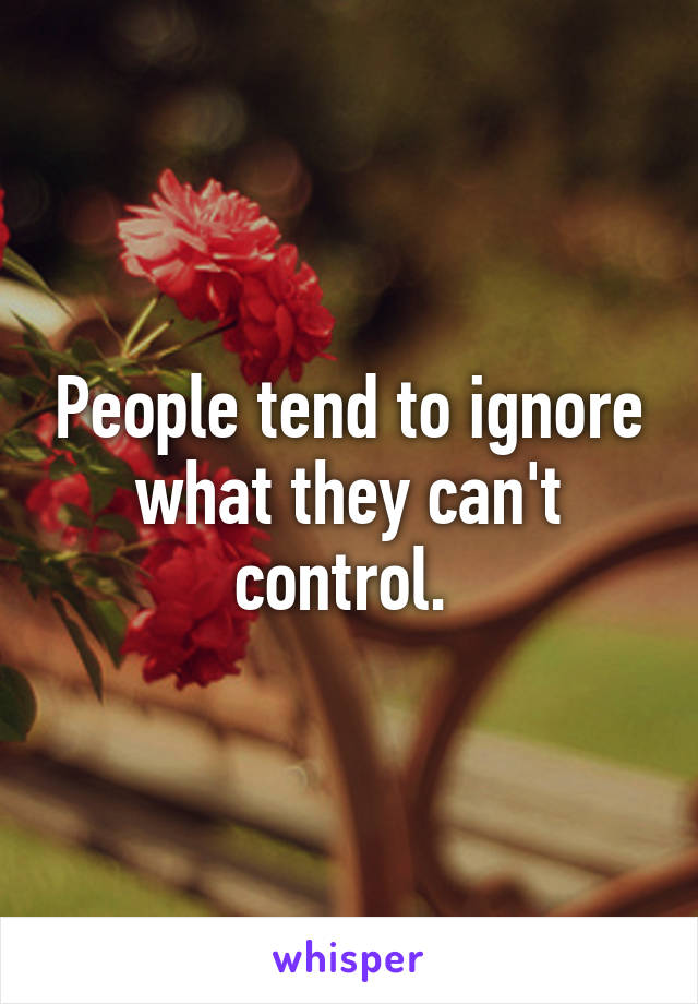 People tend to ignore what they can't control. 