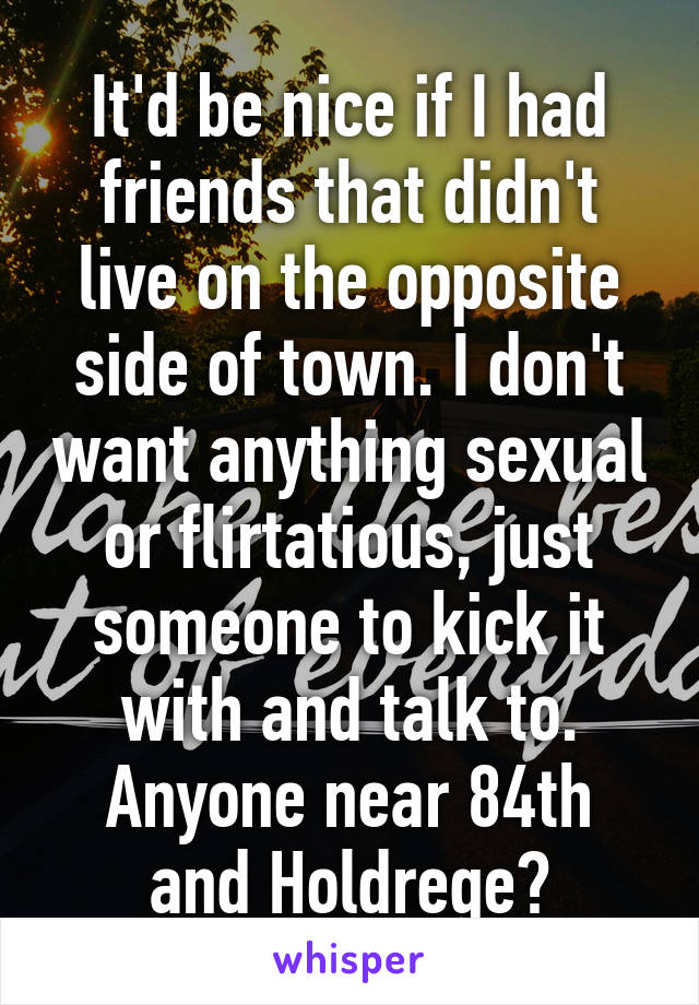 It'd be nice if I had friends that didn't live on the opposite side of town. I don't want anything sexual or flirtatious, just someone to kick it with and talk to.
Anyone near 84th and Holdrege?