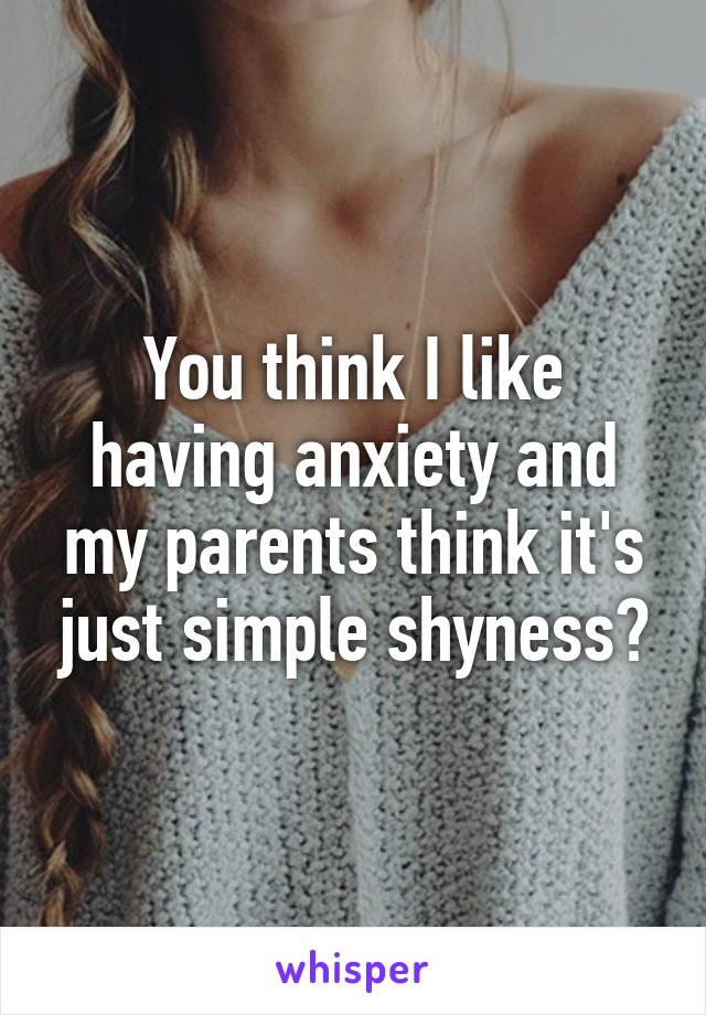 You think I like having anxiety and my parents think it's just simple shyness?