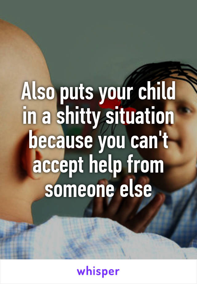 Also puts your child in a shitty situation because you can't accept help from someone else