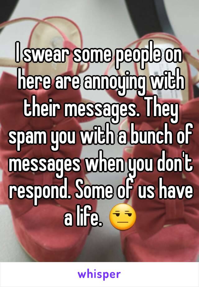 I swear some people on here are annoying with their messages. They spam you with a bunch of messages when you don't respond. Some of us have a life. 😒