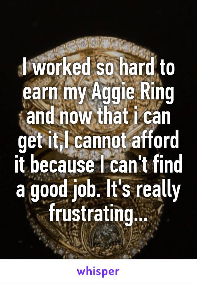 I worked so hard to earn my Aggie Ring and now that i can get it,I cannot afford it because I can't find a good job. It's really frustrating...