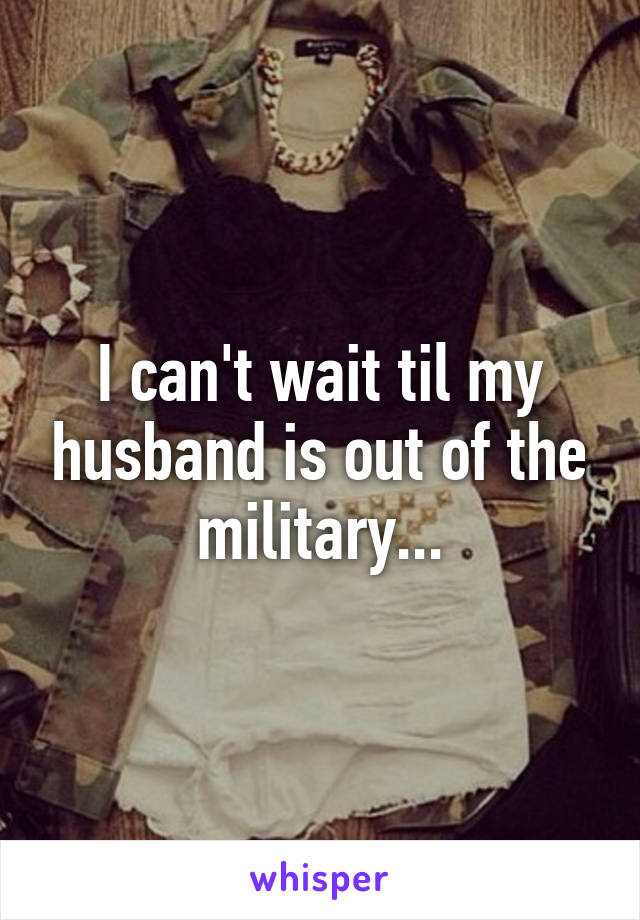 I can't wait til my husband is out of the military...