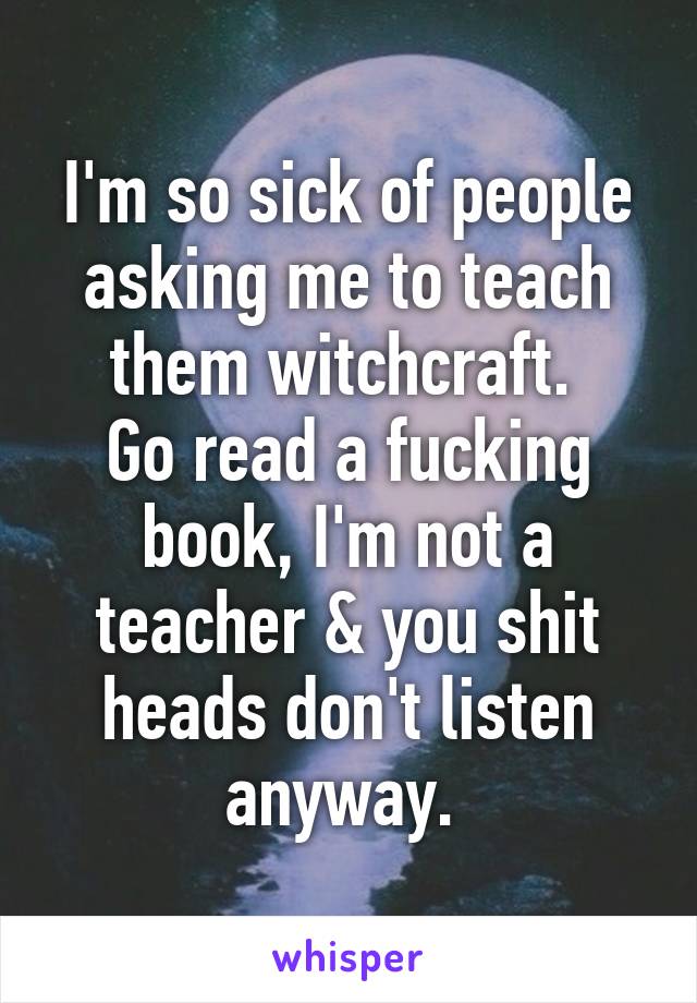 I'm so sick of people asking me to teach them witchcraft. 
Go read a fucking book, I'm not a teacher & you shit heads don't listen anyway. 