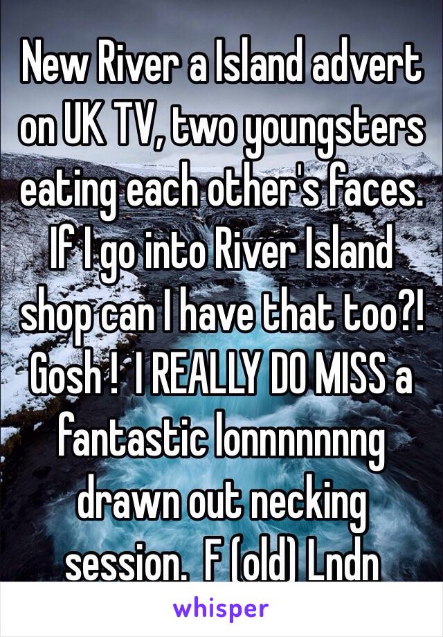 New River a Island advert on UK TV, two youngsters eating each other's faces. If I go into River Island shop can I have that too?!  Gosh !  I REALLY DO MISS a fantastic lonnnnnnng drawn out necking session.  F (old) Lndn
