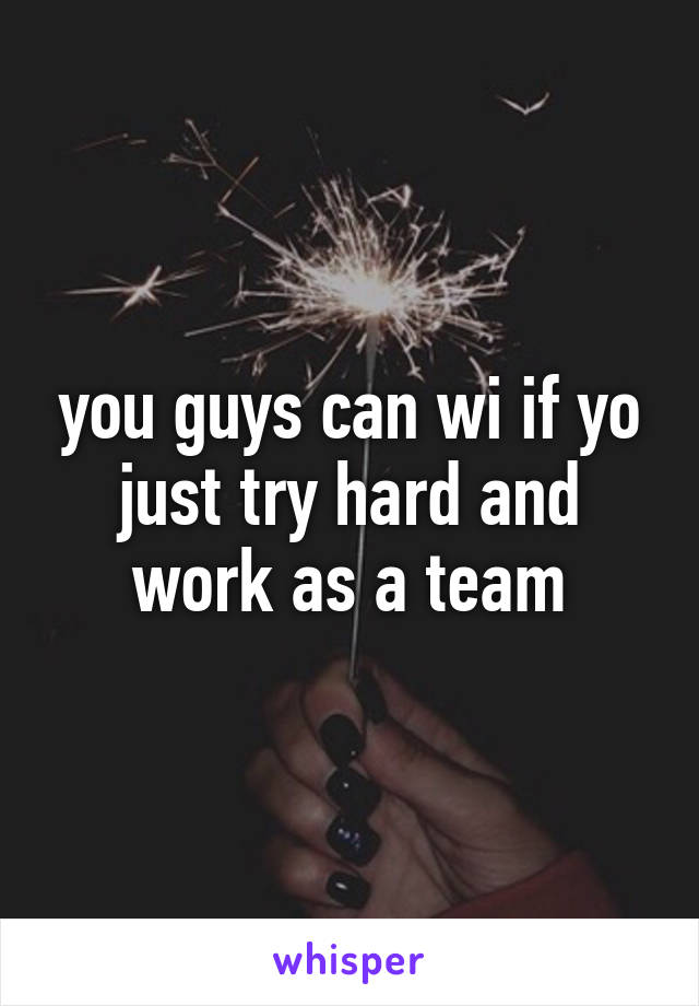 you guys can wi if yo just try hard and work as a team