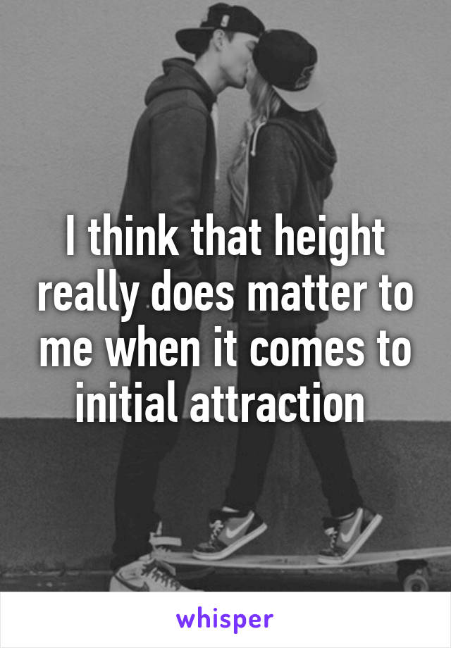 I think that height really does matter to me when it comes to initial attraction 