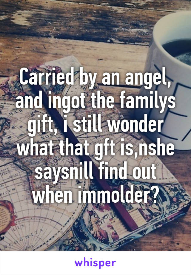 Carried by an angel, and ingot the familys gift, i still wonder what that gft is,nshe saysnill find out when immolder?