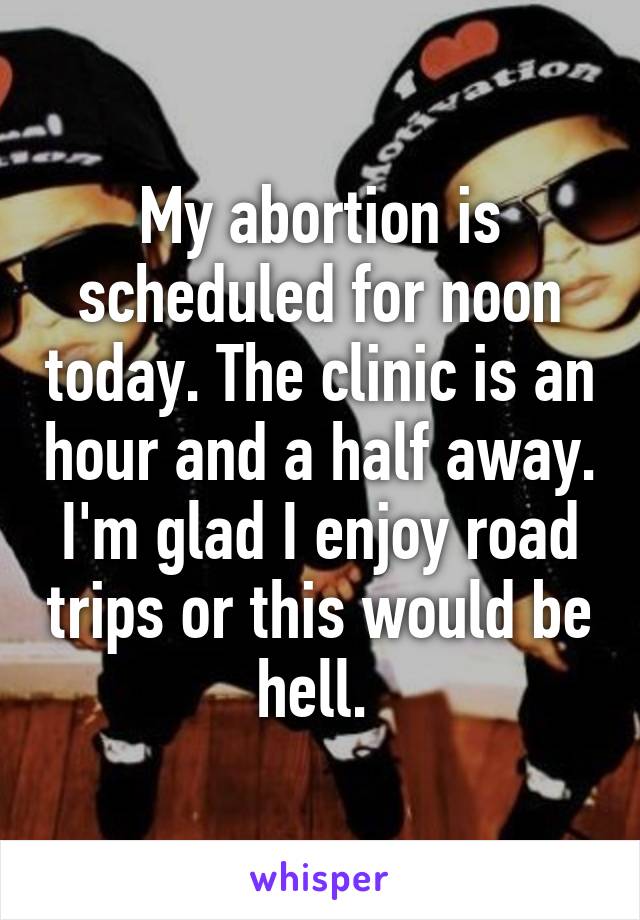 My abortion is scheduled for noon today. The clinic is an hour and a half away. I'm glad I enjoy road trips or this would be hell. 