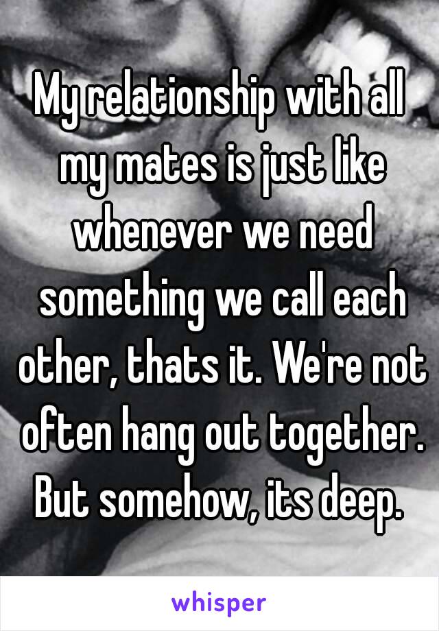 My relationship with all my mates is just like whenever we need something we call each other, thats it. We're not often hang out together. But somehow, its deep. 