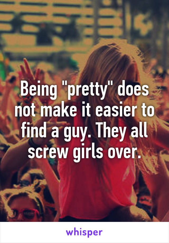 Being "pretty" does not make it easier to find a guy. They all screw girls over.